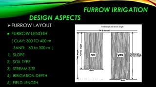 FURROW IRRIGATION
DESIGN ASPECTS
 FURROW LAYOUT
♠ FURROW LENGTH
( CLAY: 300 TO 400 m
SAND: 60 to 300 m )
1) SLOPE
2) SOIL TYPE

3) STREAM SIZE
4) IRRIGATION DEPTH
5) FIELD LENGTH

 