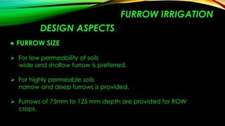 FURROW IRRIGATION
DESIGN ASPECTS
♠ FURROW SIZE
 For low permeability of soils
wide and shallow furrow is preferred.
 For highly permeable soils
narrow and deep furrows is provided.
 Furrows of 75mm to 125 mm depth are provided for ROW
crops.

 