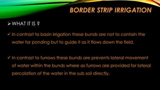 BORDER STRIP IRRIGATION
 WHAT IT IS ?
 In contrast to basin irrigation these bunds are not to contain the
water for ponding but to guide it as it flows down the field.
 In contrast to furrows these bunds are prevents lateral movement

of water within the bunds where as furrows are provided for lateral
percolation of the water in the sub soil directly.

 