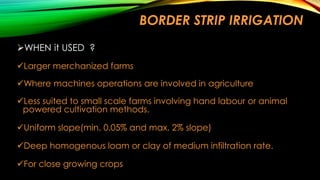BORDER STRIP IRRIGATION
WHEN it USED ?
Larger merchanized farms
Where machines operations are involved in agriculture
Less suited to small scale farms involving hand labour or animal
powered cultivation methods.
Uniform slope(min. 0.05% and max. 2% slope)
Deep homogenous loam or clay of medium infiltration rate.
For close growing crops

 