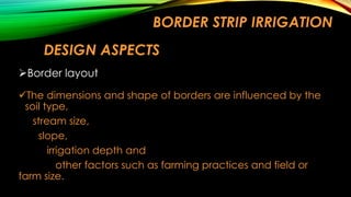 BORDER STRIP IRRIGATION
DESIGN ASPECTS
Border layout
The dimensions and shape of borders are influenced by the
soil type,
stream size,
slope,
irrigation depth and
other factors such as farming practices and field or
farm size.

 