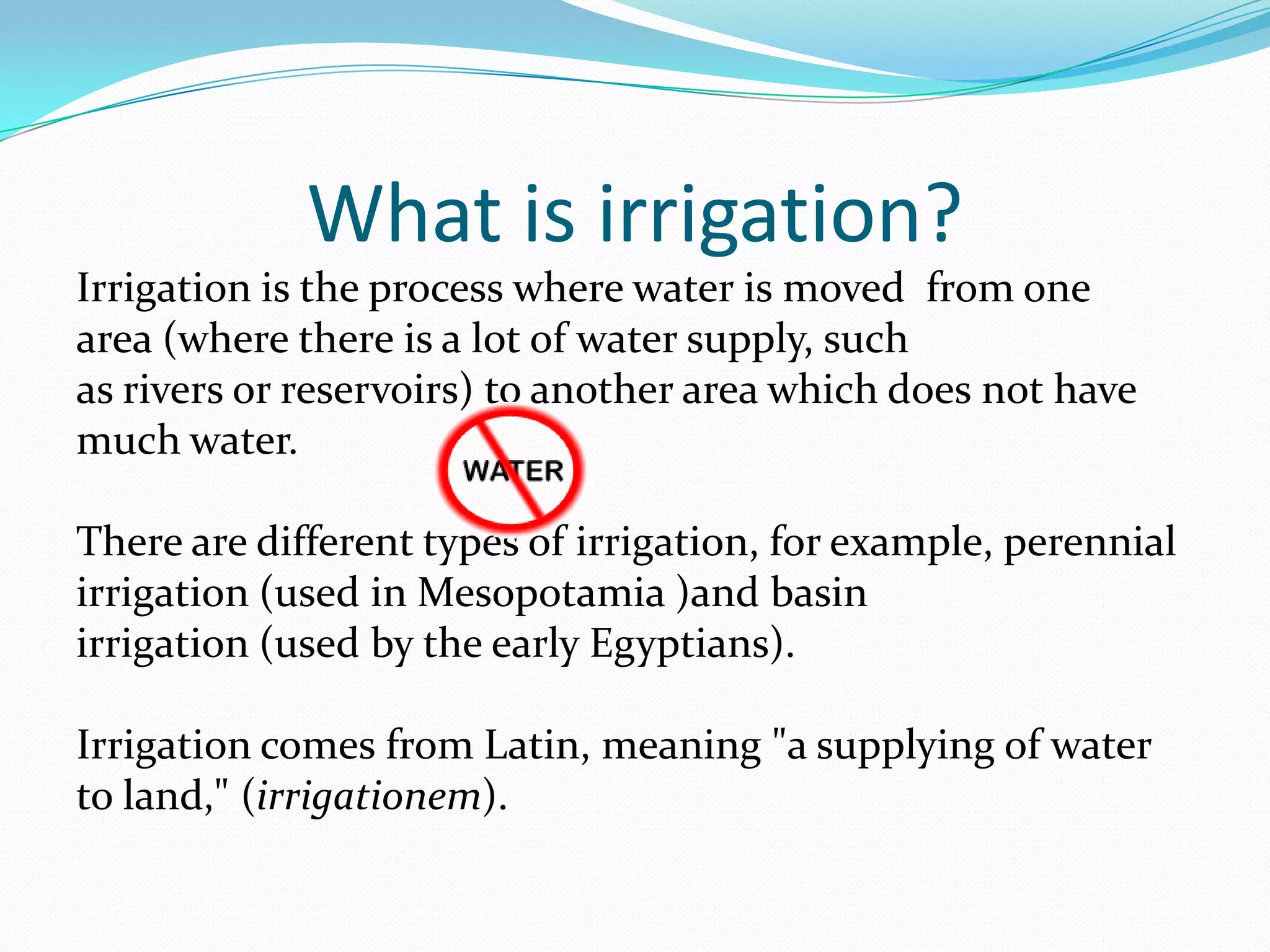 What is irrigation?
Irrigation is the process where water is moved from one
area (where there is a lot of water supply, such
as rivers or reservoirs) to another area which does not have
much water.

There are different types of irrigation, for example, perennial
irrigation (used in Mesopotamia )and basin
irrigation (used by the early Egyptians).

Irrigation comes from Latin, meaning "a supplying of water
to land," (irrigationem).
 