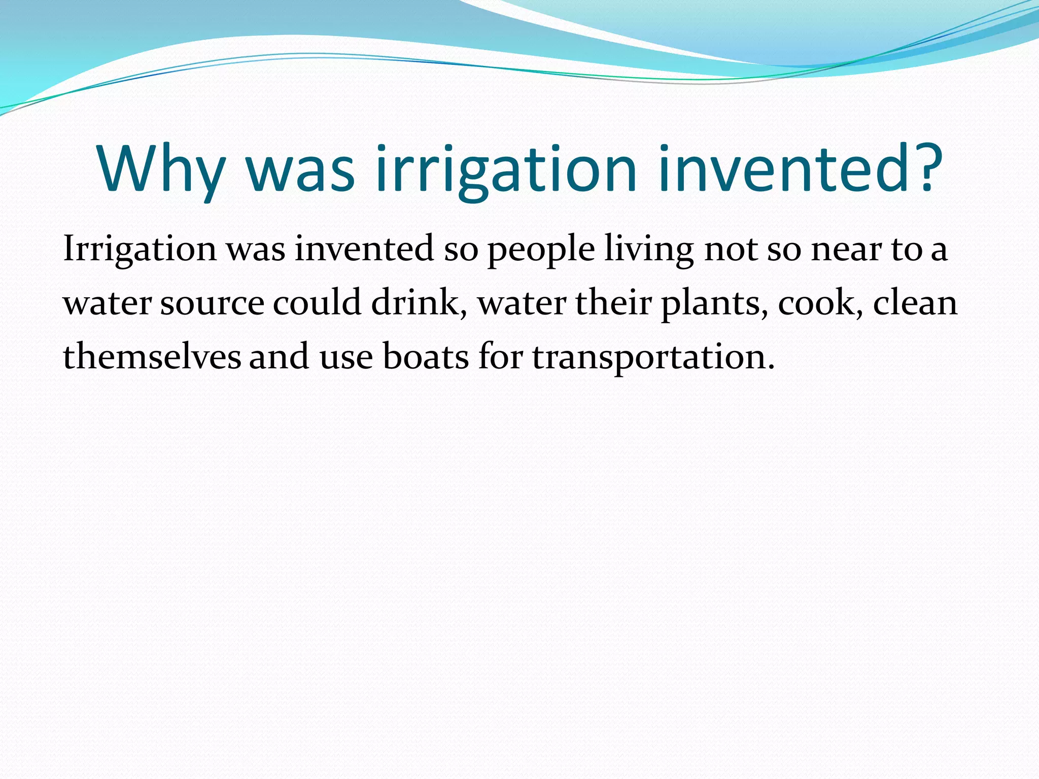 Why was irrigation invented?
Irrigation was invented so people living not so near to a
water source could drink, water their plants, cook, clean
themselves and use boats for transportation.
 