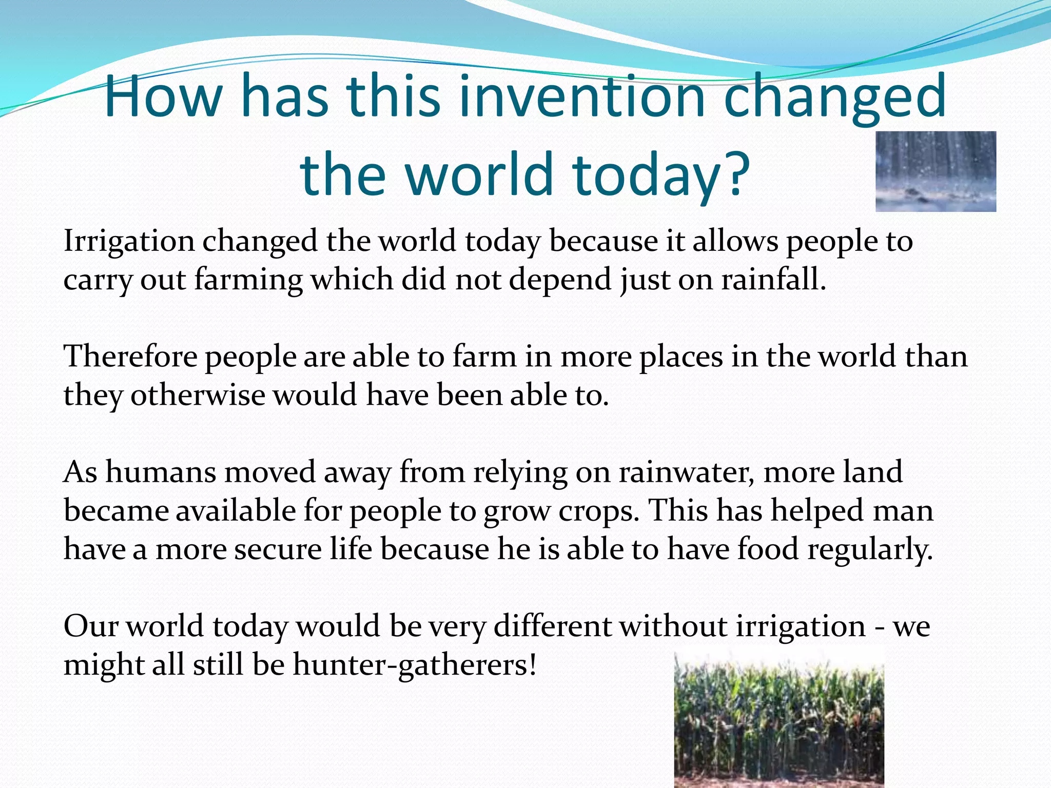 How has this invention changed
        the world today?
Irrigation changed the world today because it allows people to
carry out farming which did not depend just on rainfall.

Therefore people are able to farm in more places in the world than
they otherwise would have been able to.

As humans moved away from relying on rainwater, more land
became available for people to grow crops. This has helped man
have a more secure life because he is able to have food regularly.

Our world today would be very different without irrigation - we
might all still be hunter-gatherers!
 