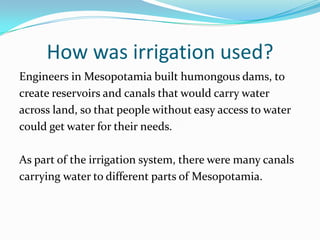 How was irrigation used?
Engineers in Mesopotamia built humongous dams, to
create reservoirs and canals that would carry water
across land, so that people without easy access to water
could get water for their needs.

As part of the irrigation system, there were many canals
carrying water to different parts of Mesopotamia.
 