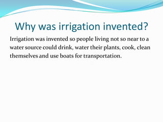 Why was irrigation invented?
Irrigation was invented so people living not so near to a
water source could drink, water their plants, cook, clean
themselves and use boats for transportation.
 