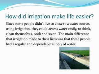 How did irrigation make life easier?
Since some people didn’t live so close to a water source,
using irrigation, they could access water easily, to drink,
clean themselves, cook and so on. The main difference
that irrigation made to their lives was that these people
had a regular and dependable supply of water.
 