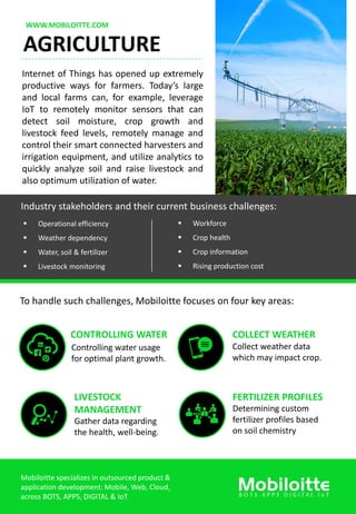 WWW.MOBILOITTE.COM
AGRICULTURE
Internet of Things has opened up extremely
productive ways for farmers. Today’s large
and local farms can, for example, leverage
IoT to remotely monitor sensors that can
detect soil moisture, crop growth and
livestock feed levels, remotely manage and
control their smart connected harvesters and
irrigation equipment, and utilize analytics to
quickly analyze soil and raise livestock and
also optimum utilization of water.
Industry stakeholders and their current business challenges:
 Operational efficiency
 Weather dependency
 Water, soil & fertilizer
 Livestock monitoring
 Workforce
 Crop health
 Crop information
 Rising production cost
To handle such challenges, Mobiloitte focuses on four key areas:
CONTROLLING WATER
Controlling water usage
for optimal plant growth.
COLLECT WEATHER
Collect weather data
which may impact crop.
LIVESTOCK
MANAGEMENT
Gather data regarding
the health, well-being.
FERTILIZER PROFILES
Determining custom
fertilizer profiles based
on soil chemistry
Mobiloitte specializes in outsourced product &
application development: Mobile, Web, Cloud,
across BOTS, APPS, DIGITAL & IoT
 