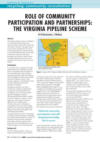 technical features
recycling: community consultation


       ROLE OF COMMUNITY
 PARTICIPATION AND PARTNERSHIPS:
   THE VIRGINIA PIPELINE SCHEME
                                                    G B Keremane, J McKay
Abstract
The Virginia Pipeline Scheme in Adelaide is
one of the largest high quality water
recycling schemes in the world and the first
of its type in Australia. This paper focuses
on this scheme and illustrates the role of
community participation and partnerships
in successful implementation of the scheme.
It also looks at the role of the initial
developers and the factors, which created
this public partnership, and the current
perceptions of the present day users of the
scheme.

Introduction
In a situation where competition for high
quality freshwater is manifold, reclaimed
water is increasingly being recognised as a       Figure 1. Layout of the Virginia Pipeline Scheme and its distribution network.
new and reliable water source, without
compromising public health. Nevertheless,
while developing successful and sustainable       the decline of water levels in the aquifers of   Since then, the VPS has provided reclaimed
wastewater irrigation schemes, water              the northern Adelaide plains. Each year          water for irrigation in the Northern
managers, planners, and policymakers often        groundwater resources provides about 14-         Adelaide plains, some 35 kms north of
encounter difficulties, particularly              18 GL of water for irrigation in the Virginia    Adelaide. It supplies highly treated
management problems.                              region which is beyond the sustainable           reclaimed water to approximately 250
                                                  limits of supply (Kracman et al. 2001;           growers operating within an area of 200
Management problems arise due to
                                                  Pritchard and Richardson, 2005). In order        square kilometres.
coordination complexity resulting from
                                                  to supplement the declining groundwater
varying roles and responsibilities and                                                             The proposal for developing the VPS was
                                                  supplies, prior to the Virginia Pipeline
overlapping concerns among the public                                                              visualised when SA Water, as part of its
                                                  Scheme, many growers used Class ‘C’
agencies managing the resources                   reclaimed water to irrigate their crops by       Environment Improvement Program,
(MacDonald and Dyack 2004). Similarly,            pumping from the Bolivar wastewater              constructed a $30 million
wastewater collection, treatment, and its         treatment plant out-fall channel. Growers        filtration/disinfection plant (DAFF) to treat
usage span a wide range of interests at           were thus aware of the potential this new        effluent from the Bolivar wastewater
different levels of administration.               source had to offer towards meeting the          treatment plant, producing Class A
Therefore, the success and long-term              growing demand for water supplies.               reclaimed water that could be used for
sustainability of any reuse scheme largely
                                                  This realisation by the growers and driven       irrigation in the region. The Water
depends on the institutional organisation,
enhanced community participation, and                                                              Reticulation Services Virginia (WRSV), a
well-designed partnerships.                         Enhanced community                             private company, gained a contract to access
                                                                                                   the output from the treatment plant, and
The paper illustrates the role of community        participation and well-
participation and partnerships in developing                                                       further signed up clients for the water and
a successful and sustainable reuse scheme. It       designed partnerships                          built the water distribution system. Thus,
also looks at the factors that created this                                                        VPS is a co-operative undertaking of SA
partnership, and the perceptions of the                 led to success.                            Water, Water Reticulation Systems Virginia
present day users of reclaimed water in the                                                        (WRSV) - a private company and the
Virginia Irrigation Area, South Australia.        by the environmental, economic and social        Virginia Irrigation Association (VIA) -
                                                  factors has led to the commissioning of the      representing market gardeners and other
Background                                        Virginia Pipeline Scheme (VPS) in 1999           irrigators. Figure 1 provides the schematic
Overuse of the groundwater resources to           (Kelly and Stevens, 2000; Thomas 2006).          layout of the VPS and its distribution
irrigate the horticultural crops resulted in                                                       network.

29 NOVEMBER 2006                 Journal of the Australian Water Association
 