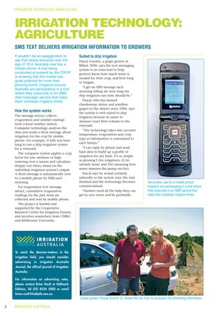 IRRIGATION TECHNOLOGY: AGRICULTURE



    IRRIGATION TECHNOLOGY:
    AGRICULTURE
    SMS TEXT DELIVERS IRRIGATION INFORMATION TO GROWERS
    It wouldn’t be an exaggeration to             Suited to drip irrigation
    say that nearly everyone over the             Pascal Guertin, a grape grower at
    age of 10 in Australia now has a              Bilbul, NSW, says the text messaging
    mobile phone. A trial being                   system is an extra tool to help
    conducted at present by the CRCIF             growers know how much water is
    is showing that the mobile has                needed for their crop, and how long
    great potential for more than                 to irrigate.
    phoning home. Irrigators around
                                                     “I get an SMS message each
    Australia are participating in a trial
                                                  morning telling me how long my
    where they subscribe to an SMS
                                                  drip irrigation run time should be.”
    (text message) service that helps
    them schedule irrigation times.                  Pascal, who has farmed
                                                  chardonnay, shiraz and semillon
                                                  grapes in the district since 1984, says
    How the system works                          the system is well suited to drip
    The message service collects                  irrigators because its easier to
    evaporation and rainfall readings             measure exact flow volume to the
    from a local weather station.                 vineyard.
    Computer technology analyses the
                                                     “The technology takes into account
    data and sends a short message about
                                                  temperature, evaporation and crop
    irrigation for the crop by mobile
                                                  type so information is customised to
    phone. For example, it tells you how
                                                  each farmer.”
    long to run a drip irrigation system
    for a vineyard.                                  “I can reply by phone and send
       The computer system applies a crop         back data to build up a profile of
    factor for low, medium or high                irrigation for my farm. It’s as simple
    watering over a season and calculates         as pressing I (for irrigation), Q (to
    dripper run times, based on the               identify farm) and 250 (meaning how
    individual irrigation system’s output.        many minutes the pump ran for).
    A short message is automatically sent            Pascal says he would certainly
    to a mobile phone by SMS each                 subscribe to the system once the trial
    morning.                                      finished and the technology becomes               Yet another use for a mobile phone!
       For evaporation text message               commercialised.                                   Irrigators are participating in a trial where
    advice, cumulative evaporation                   “Farmers need all the help they can            they subscribe to an SMS service that
    readings for the past week are                get to save water and be profitable.              helps then schedule irrigation times.
    collected and sent by mobile phone.
       The project is funded and
    supported by the Cooperative
    Research Centre for Irrigation Futures
    and involves researchers from CSIRO
    and Melbourne University.




    To reach the decision-makers in the
    irrigation field, you should consider
    advertising    in   Irrigation   Australia
    Journal, the official journal of Irrigation
    Australia.

    For information on advertising rates,
    please contact Brian Rault at Hallmark
    Editions, Tel (03) 8534 5000 or email
    brian.rault@halledit.com.au
                                                  Grape grower, Pascal Guertin (l), shows Nik Car how he accesses the scheduling information.

8   IRRIGATION AUSTRALIA
 