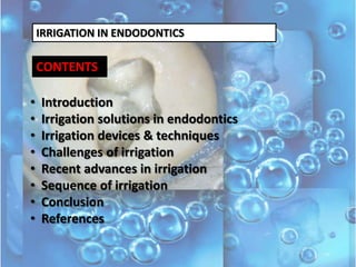 IRRIGATION IN ENDODONTICS

CONTENTS
•
•
•
•
•
•
•
•

Introduction
Irrigation solutions in endodontics
Irrigation devices & techniques
Challenges of irrigation
Recent advances in irrigation
Sequence of irrigation
Conclusion
References

 