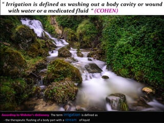 According to Webster’s dictionary The term irrigation is defined as
- the therapeutic flushing of a body part with a stream of liquid
“ Irrigation is defined as washing out a body cavity or wound
with water or a medicated fluid “ (COHEN)
 