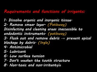 Requirements and functions of irrigants:
1. Dissolve organic and inorganic tissue.
2. Remove smear layer. (Pathway)
Disinfecting and cleaning areas inaccessible to
endodontic instruments. (pathway)
3. Flush out and remove debris → prevent apical
blockage by debris. (Ingle)
4. Antimicrobial
5. Lubricant
6. Low surface tension
7. Don't weaken the tooth structure
8. Non-toxic and non-irritantgle)
 