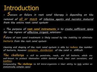 Introduction
• Success or failure in root canal therapy is depending on the
removal of all or most of infective agents and necrotic material
from the entire root canal system.
• The purpose of root canal instruments is to create sufficient space
for the ingress of effective irrigant solutions.
Failure of root canal treatment is likely caused by the inability to eliminate
bacteria from the root canal system.
cleaning and shaping of the root canal system is able to reduce the number
of bacteria, however complete disinfection of the canal is difficult
The challenge is still to penetrate, reach, and kill bacteria, which are
well-known to protect themselves within dentinal mud, their own secretions, and
biofilms.
Compounding The challenge to kill micro-organisms is their ability to hide within an
anatomically complex space.
 