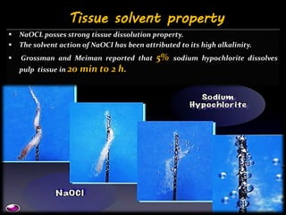  NaOCL posses strong tissue dissolution property.
 The solvent action of NaOCI has been attributed to its high alkalinity.
 Grossman and Meiman reported that 5% sodium hypochlorite dissolves
pulp tissue in 20 min to 2 h.
Tissue solvent property
 