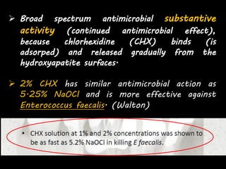  Broad spectrum antimicrobial substantive
activity (continued antimicrobial effect),
because chlorhexidine (CHX) binds (is
adsorped) and released gradually from the
hydroxyapatite surfaces.
 2% CHX has similar antimicrobial action as
5.25% NaOCl and is more effective against
Enterococcus faecalis. (Walton)
 