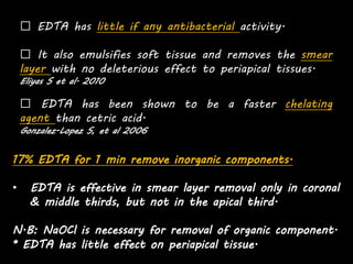 EDTA has little if any antibacterial activity.
It also emulsifies soft tissue and removes the smear
layer with no deleterious effect to periapical tissues.
Eliyas S et al. 2010
EDTA has been shown to be a faster chelating
agent than cetric acid.
Gonzalez-Lopez S, et al 2006
17% EDTA for 1 min remove inorganic components.
• EDTA is effective in smear layer removal only in coronal
& middle thirds, but not in the apical third.
N.B: NaOCl is necessary for removal of organic component.
* EDTA has little effect on periapical tissue.
 