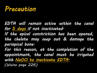 Precaution
EDTA will remain active within the canal
for 5 days if not inactivated.
If the apical constriction has been opened,
the chelate may seep out & damage the
periapical bone.
For this reason, at the completion of the
appointment, the canal must be irrigated
with NaOCl to inactivate EDTA.
(Weine page 226)
 