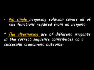 • No single irrigating solution covers all of
the functions required from an irrigant.
* The alternating use of different irrigants
in the correct sequence contributes to a
successful treatment outcome.
 
