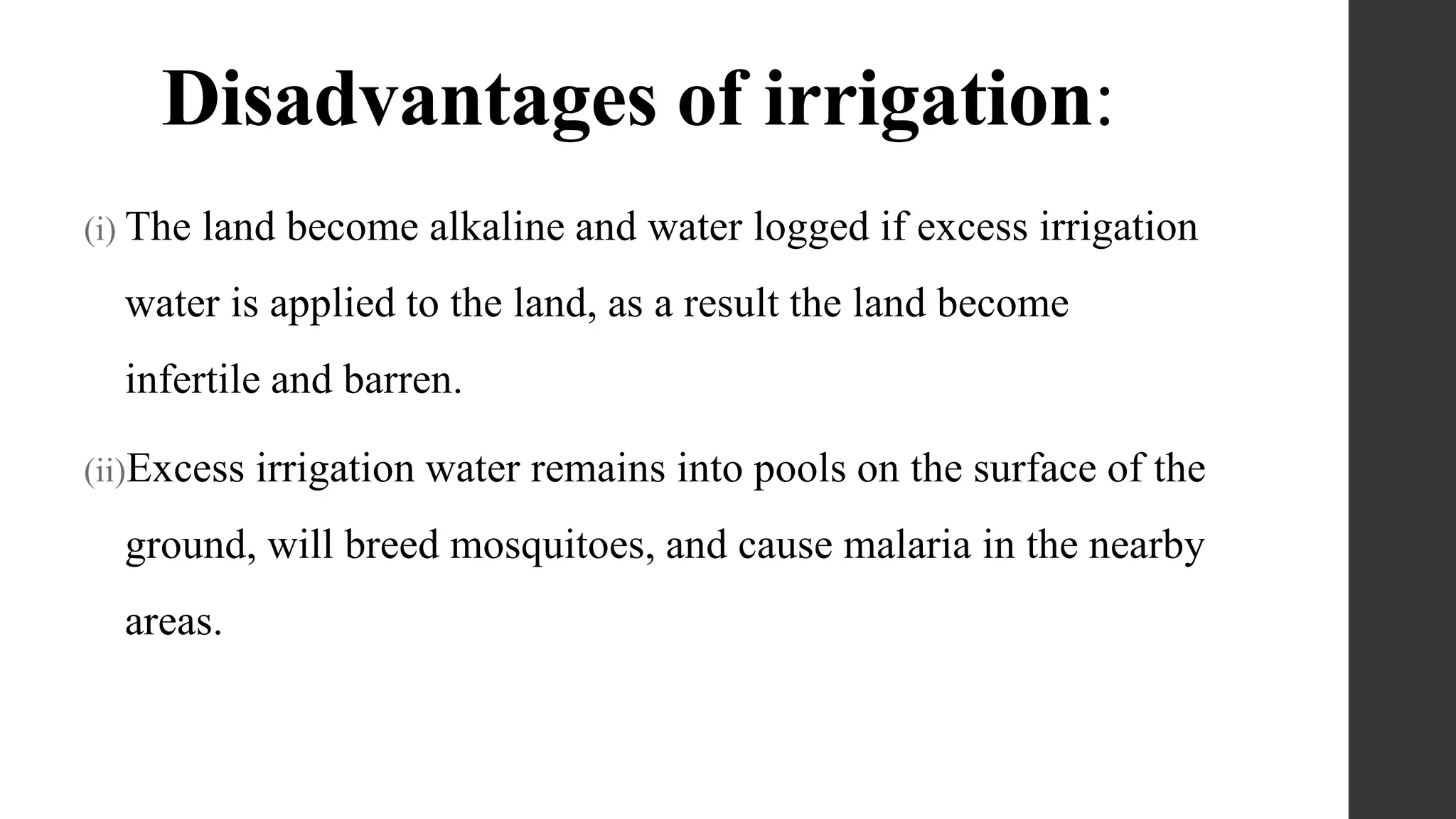 Disadvantages of irrigation:
(i) The land become alkaline and water logged if excess irrigation
water is applied to the land, as a result the land become
infertile and barren.
(ii)Excess irrigation water remains into pools on the surface of the
ground, will breed mosquitoes, and cause malaria in the nearby
areas.
 
