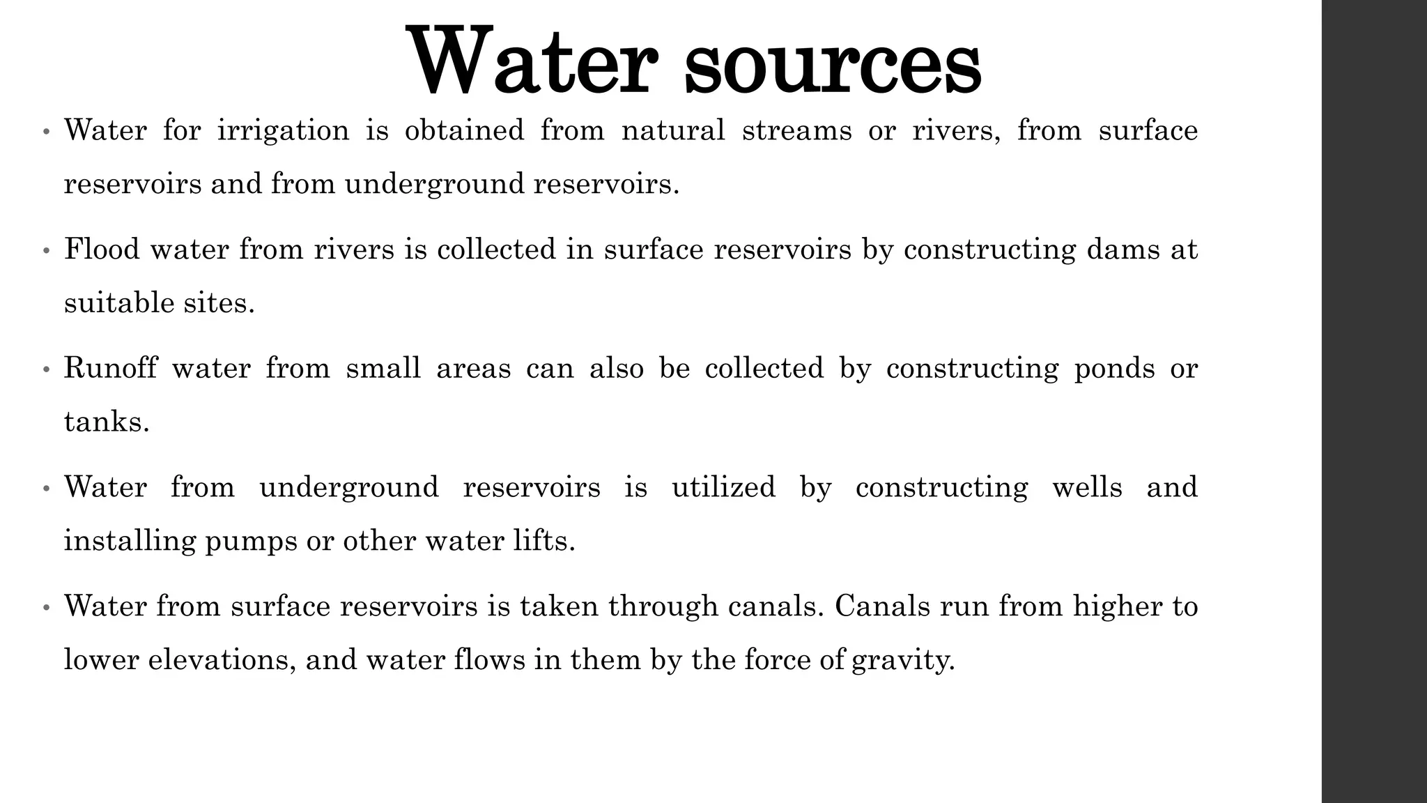 Water sources
• Water for irrigation is obtained from natural streams or rivers, from surface
reservoirs and from underground reservoirs.
• Flood water from rivers is collected in surface reservoirs by constructing dams at
suitable sites.
• Runoff water from small areas can also be collected by constructing ponds or
tanks.
• Water from underground reservoirs is utilized by constructing wells and
installing pumps or other water lifts.
• Water from surface reservoirs is taken through canals. Canals run from higher to
lower elevations, and water flows in them by the force of gravity.
 