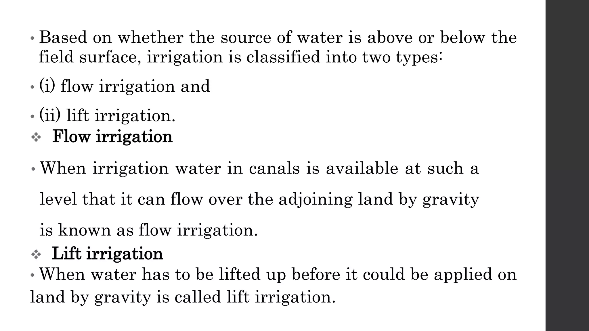 • Based on whether the source of water is above or below the
field surface, irrigation is classified into two types:
• (i) flow irrigation and
• (ii) lift irrigation.
 Flow irrigation
• When irrigation water in canals is available at such a
level that it can flow over the adjoining land by gravity
is known as flow irrigation.
 Lift irrigation
• When water has to be lifted up before it could be applied on
land by gravity is called lift irrigation.
 