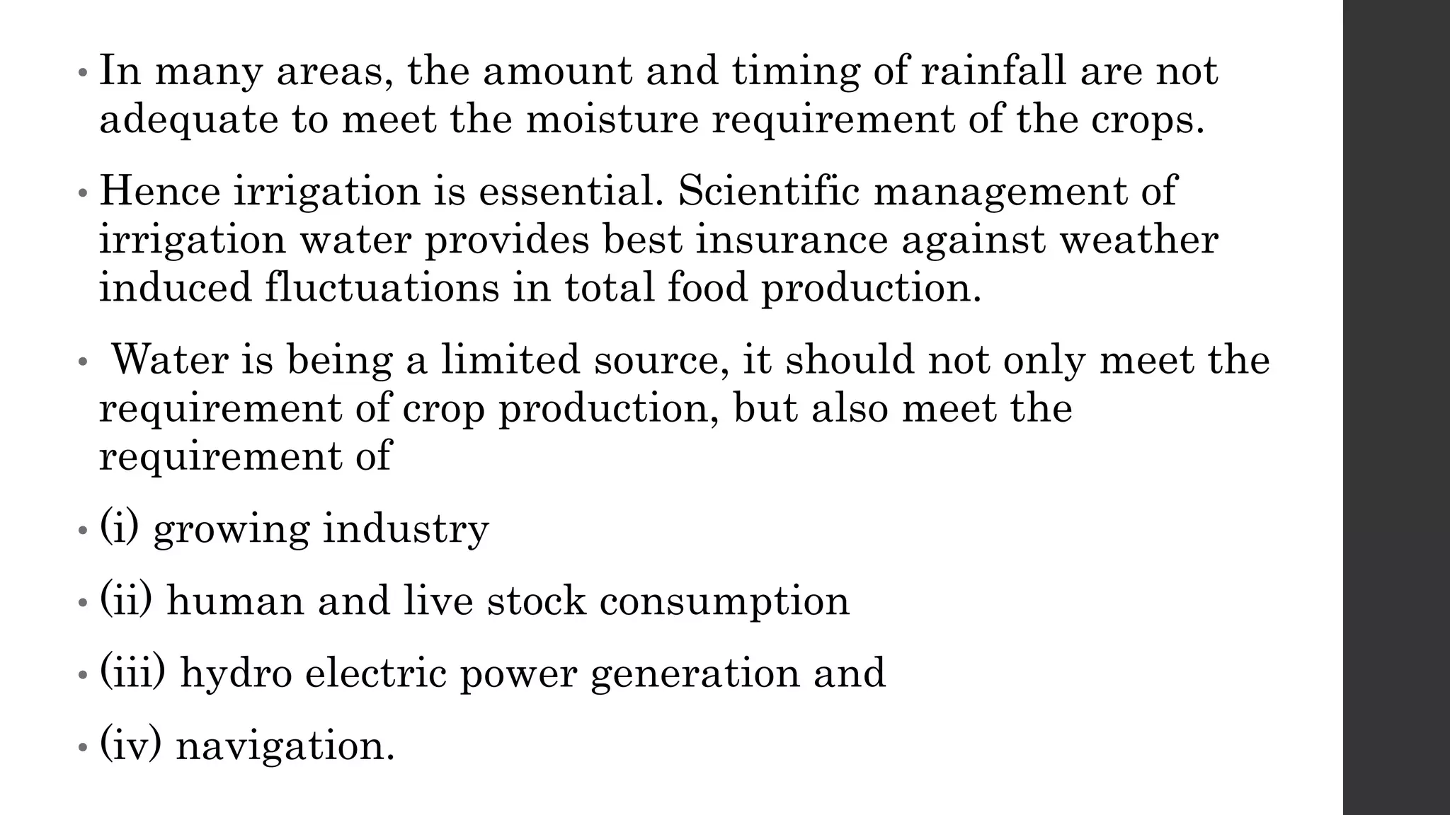• In many areas, the amount and timing of rainfall are not
adequate to meet the moisture requirement of the crops.
• Hence irrigation is essential. Scientific management of
irrigation water provides best insurance against weather
induced fluctuations in total food production.
• Water is being a limited source, it should not only meet the
requirement of crop production, but also meet the
requirement of
• (i) growing industry
• (ii) human and live stock consumption
• (iii) hydro electric power generation and
• (iv) navigation.
 