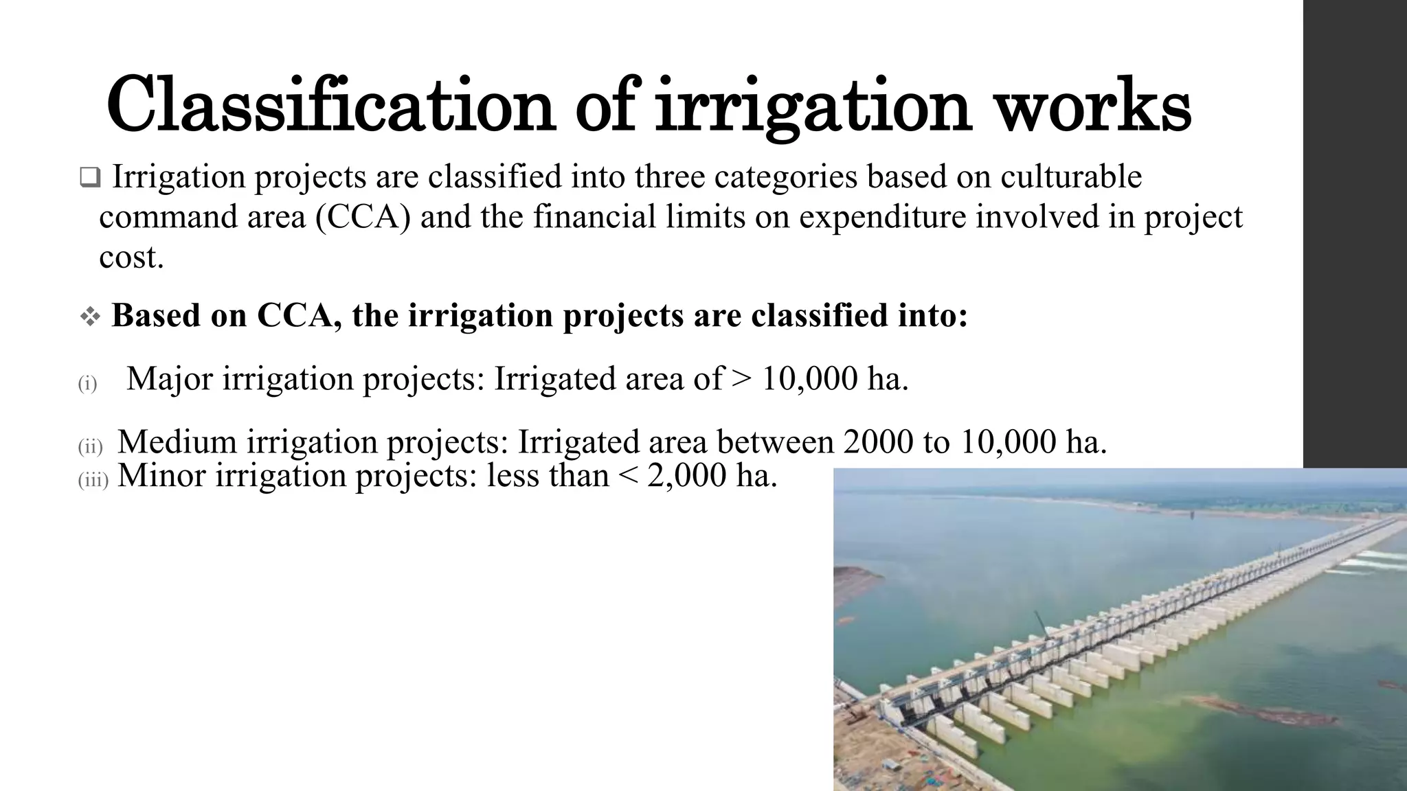 Classification of irrigation works
 Irrigation projects are classified into three categories based on culturable
command area (CCA) and the financial limits on expenditure involved in project
cost.
 Based on CCA, the irrigation projects are classified into:
(i) Major irrigation projects: Irrigated area of > 10,000 ha.
(ii) Medium irrigation projects: Irrigated area between 2000 to 10,000 ha.
(iii) Minor irrigation projects: less than < 2,000 ha.
 