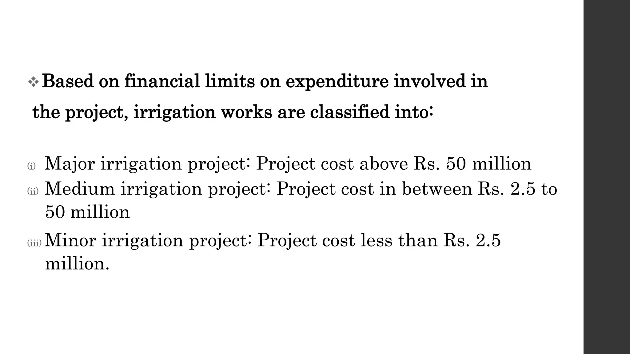 Based on financial limits on expenditure involved in
the project, irrigation works are classified into:
(i) Major irrigation project: Project cost above Rs. 50 million
(ii) Medium irrigation project: Project cost in between Rs. 2.5 to
50 million
(iii) Minor irrigation project: Project cost less than Rs. 2.5
million.
 
