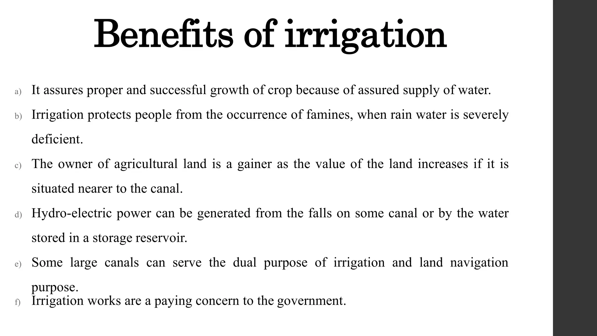 Benefits of irrigation
a) It assures proper and successful growth of crop because of assured supply of water.
b) Irrigation protects people from the occurrence of famines, when rain water is severely
deficient.
c) The owner of agricultural land is a gainer as the value of the land increases if it is
situated nearer to the canal.
d) Hydro-electric power can be generated from the falls on some canal or by the water
stored in a storage reservoir.
e) Some large canals can serve the dual purpose of irrigation and land navigation
purpose.
f) Irrigation works are a paying concern to the government.
 
