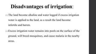 Disadvantages of irrigation:
(i) The land become alkaline and water logged if excess irrigation
water is applied to the land, as a result the land become
infertile and barren.
(ii)Excess irrigation water remains into pools on the surface of the
ground, will breed mosquitoes, and cause malaria in the nearby
areas.
 