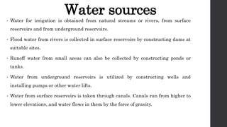 Water sources
• Water for irrigation is obtained from natural streams or rivers, from surface
reservoirs and from underground reservoirs.
• Flood water from rivers is collected in surface reservoirs by constructing dams at
suitable sites.
• Runoff water from small areas can also be collected by constructing ponds or
tanks.
• Water from underground reservoirs is utilized by constructing wells and
installing pumps or other water lifts.
• Water from surface reservoirs is taken through canals. Canals run from higher to
lower elevations, and water flows in them by the force of gravity.
 