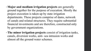 • Major and medium irrigation projects are generally
ground together for the purpose of execution. Mostly the
project execution is taken up by state irrigation
departments. These projects comprise of dams, network
of canals and related structures. They require substantial
financial investments and are therefore, constructed only
by government organizations.
• The minor irrigation projects consist of irrigation tanks,
canals, diversion works, anti- sea intrusion works and
almost all the ground water schemes.
 