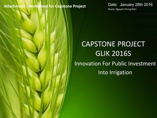 CAPSTONE PROJECT
GLIK 2016S
Innovation For Public Investment
Into Irrigation
Attachment : Worksheet for Capstone Project Date: January 28th 2016
Name: Nguyen Chung Kien
 