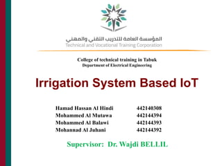Irrigation System Based IoT
THE CAIN PROJECT
Supervisor: Dr. Wajdi BELLIL
1
Hamad Hassan Al Hindi 442140308
Mohammed Al Mutawa 442144394
Mohammed Al Balawi 442144393
Mohannad Al Juhani 442144392
College of technical training in Tabuk
Department of Electrical Engineering
 