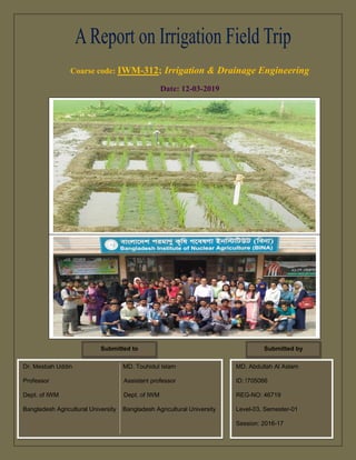 Coarse code: IWM-312; Irrigation & Drainage Engineering
Date: 12-03-2019
Dr. Mesbah Uddin MD. Touhidul Islam
Professor Assistant professor
Dept. of IWM Dept. of IWM
Bangladesh Agricultural University Bangladesh Agricultural University
Submitted to
MD. Abdullah Al Aslam
ID: !705066
REG-NO: 46719
Level-03, Semester-01
Session: 2016-17
Submitted by
 
