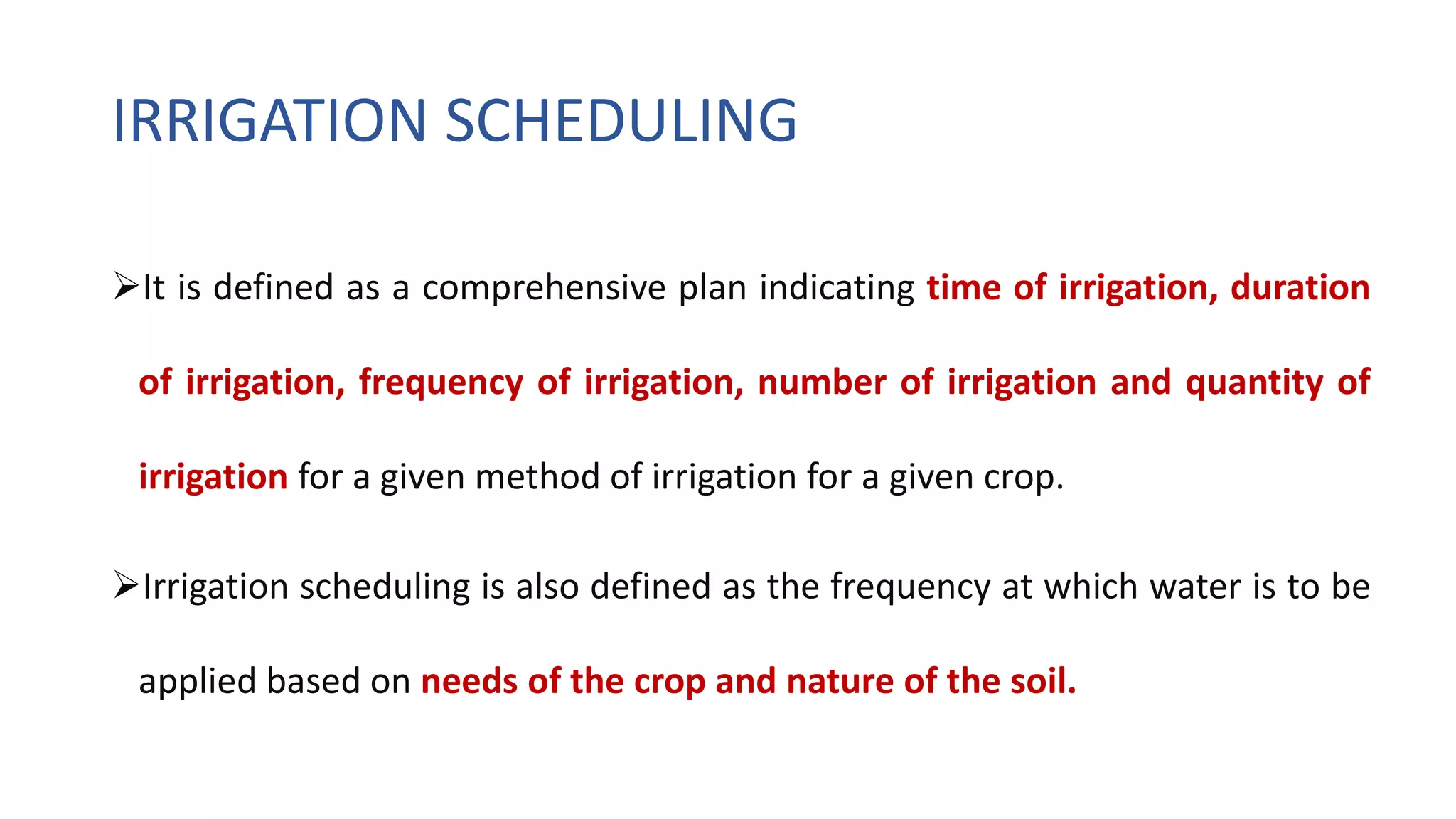 IRRIGATION SCHEDULING
It is defined as a comprehensive plan indicating time of irrigation, duration
of irrigation, frequency of irrigation, number of irrigation and quantity of
irrigation for a given method of irrigation for a given crop.
Irrigation scheduling is also defined as the frequency at which water is to be
applied based on needs of the crop and nature of the soil.
 