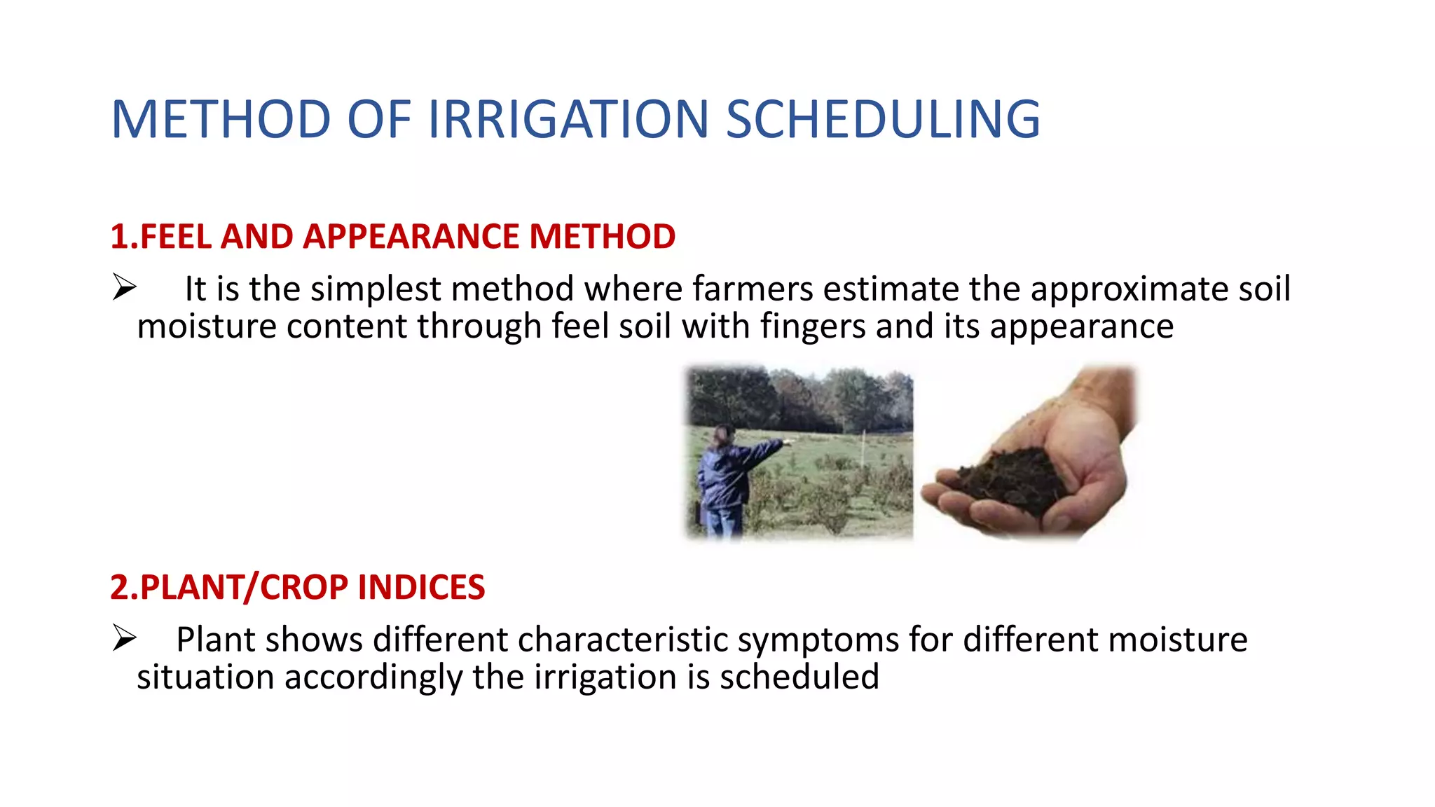 METHOD OF IRRIGATION SCHEDULING
1.FEEL AND APPEARANCE METHOD
 It is the simplest method where farmers estimate the approximate soil
moisture content through feel soil with fingers and its appearance
2.PLANT/CROP INDICES
 Plant shows different characteristic symptoms for different moisture
situation accordingly the irrigation is scheduled
 