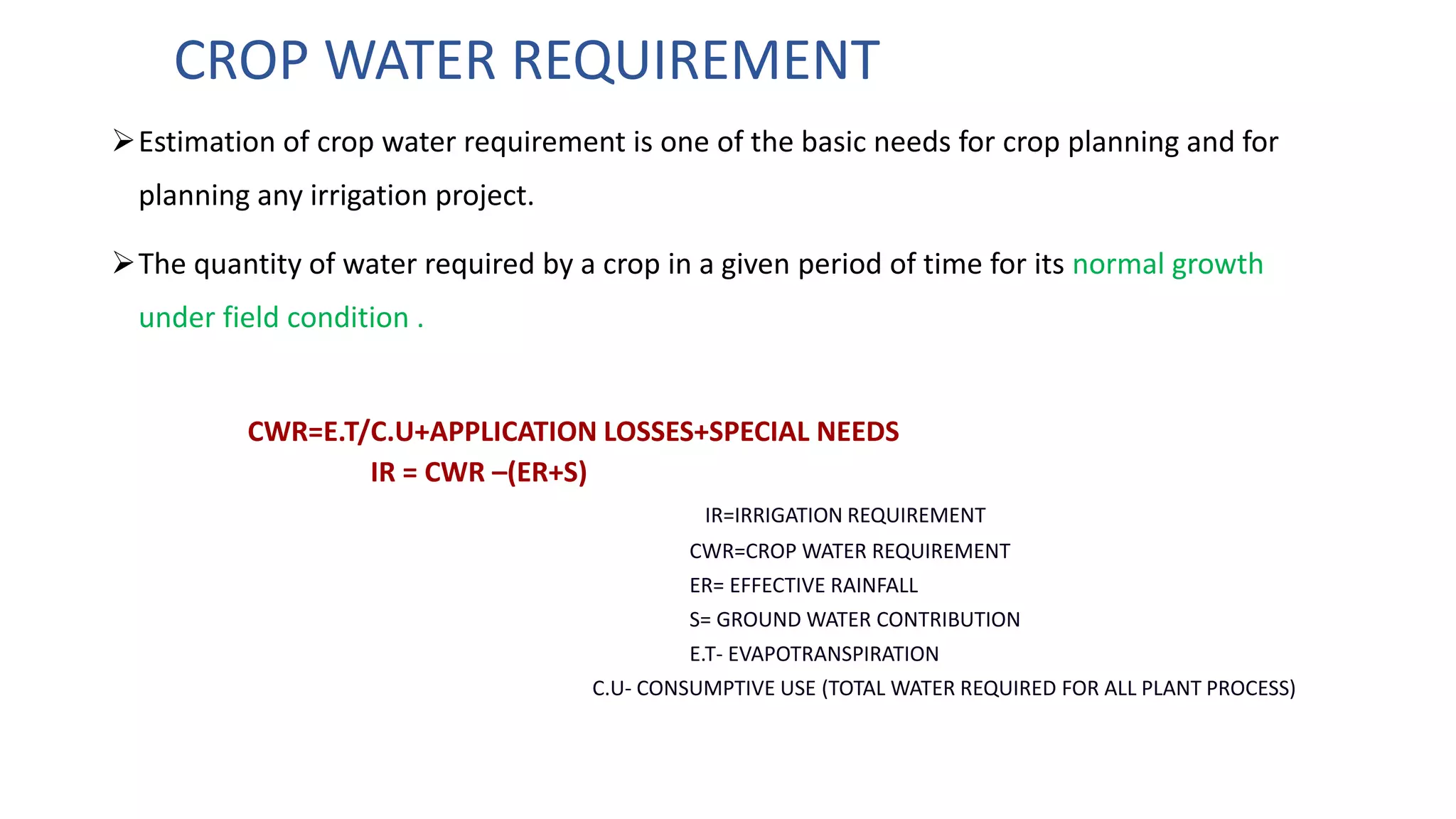 CROP WATER REQUIREMENT
Estimation of crop water requirement is one of the basic needs for crop planning and for
planning any irrigation project.
The quantity of water required by a crop in a given period of time for its normal growth
under field condition .
CWR=E.T/C.U+APPLICATION LOSSES+SPECIAL NEEDS
IR = CWR –(ER+S)
IR=IRRIGATION REQUIREMENT
CWR=CROP WATER REQUIREMENT
ER= EFFECTIVE RAINFALL
S= GROUND WATER CONTRIBUTION
E.T- EVAPOTRANSPIRATION
C.U- CONSUMPTIVE USE (TOTAL WATER REQUIRED FOR ALL PLANT PROCESS)
 