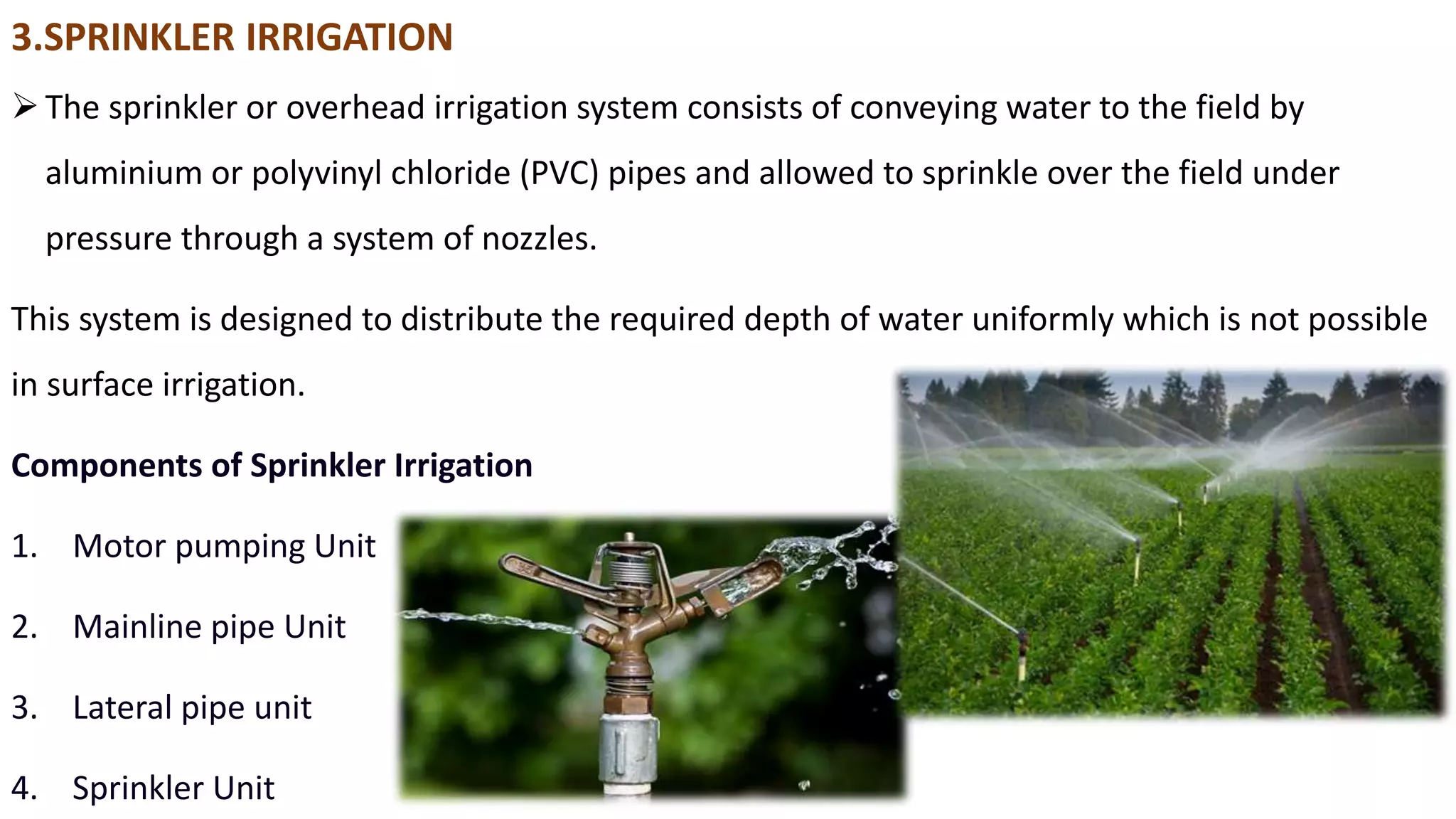 3.SPRINKLER IRRIGATION
The sprinkler or overhead irrigation system consists of conveying water to the field by
aluminium or polyvinyl chloride (PVC) pipes and allowed to sprinkle over the field under
pressure through a system of nozzles.
This system is designed to distribute the required depth of water uniformly which is not possible
in surface irrigation.
Components of Sprinkler Irrigation
1. Motor pumping Unit
2. Mainline pipe Unit
3. Lateral pipe unit
4. Sprinkler Unit
 