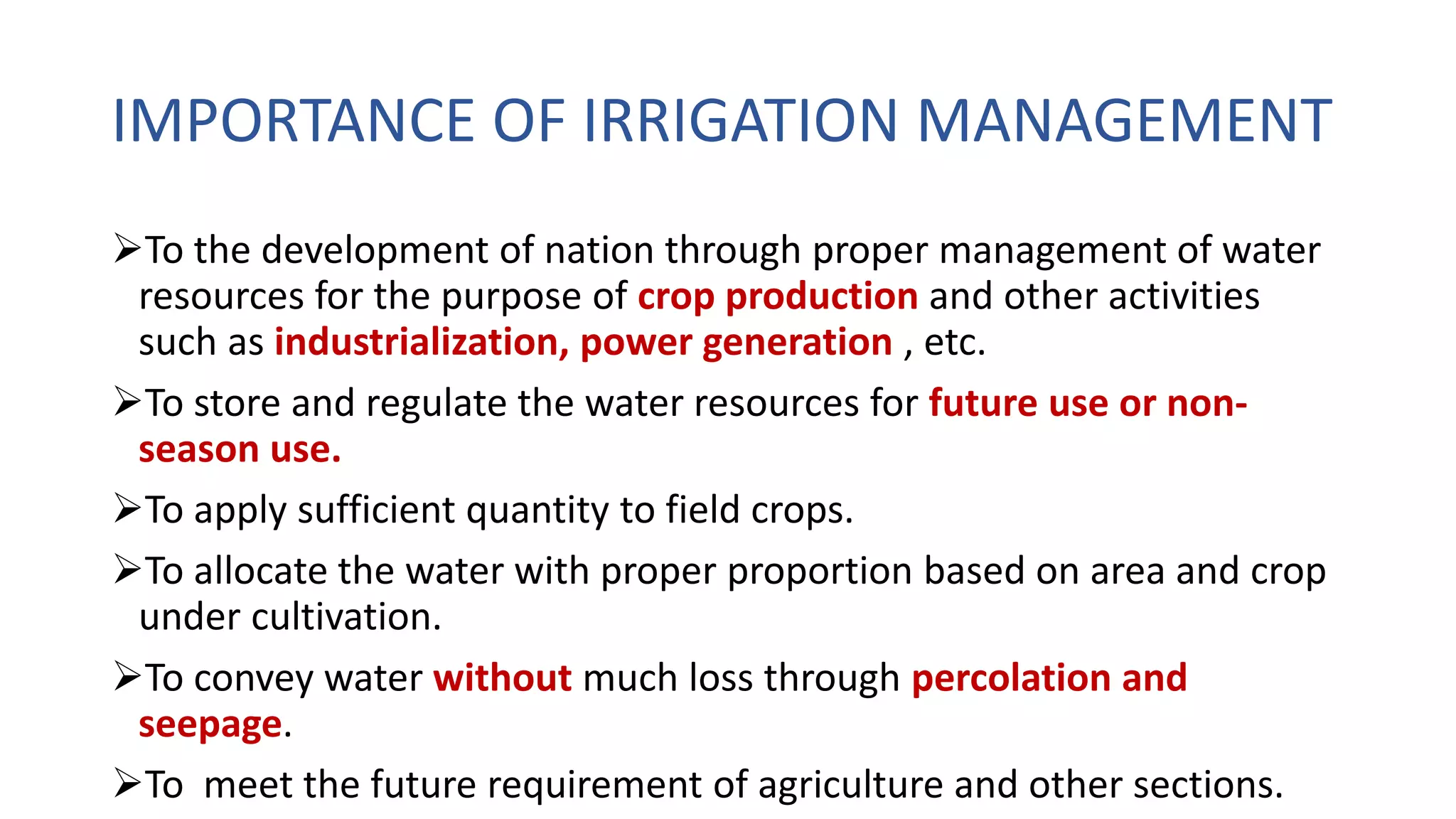 IMPORTANCE OF IRRIGATION MANAGEMENT
To the development of nation through proper management of water
resources for the purpose of crop production and other activities
such as industrialization, power generation , etc.
To store and regulate the water resources for future use or non-
season use.
To apply sufficient quantity to field crops.
To allocate the water with proper proportion based on area and crop
under cultivation.
To convey water without much loss through percolation and
seepage.
To meet the future requirement of agriculture and other sections.
 
