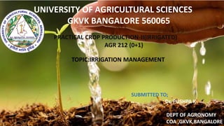 UNIVERSITY OF AGRICULTURAL SCIENCES
GKVK BANGALORE 560065
PRACTICAL CROP PRODUCTION-II(IRRIGATED)
AGR 212 (0+1)
TOPIC:IRRIGATION MANAGEMENT
SUBMITTED TO;
Dr. PUSHPA K
DEPT OF AGRONOMY
COA ,GKVK,BANGALORE
 