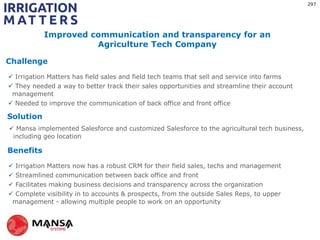 Challenge
Solution
Benefits
?
 Irrigation Matters has field sales and field tech teams that sell and service into farms
 They needed a way to better track their sales opportunities and streamline their account
management
 Needed to improve the communication of back office and front office
 Mansa implemented Salesforce and customized Salesforce to the agricultural tech business,
including geo location
 Irrigation Matters now has a robust CRM for their field sales, techs and management
 Streamlined communication between back office and front
 Facilitates making business decisions and transparency across the organization
 Complete visibility in to accounts & prospects, from the outside Sales Reps, to upper
management - allowing multiple people to work on an opportunity
Improved communication and transparency for an
Agriculture Tech Company
297
 
