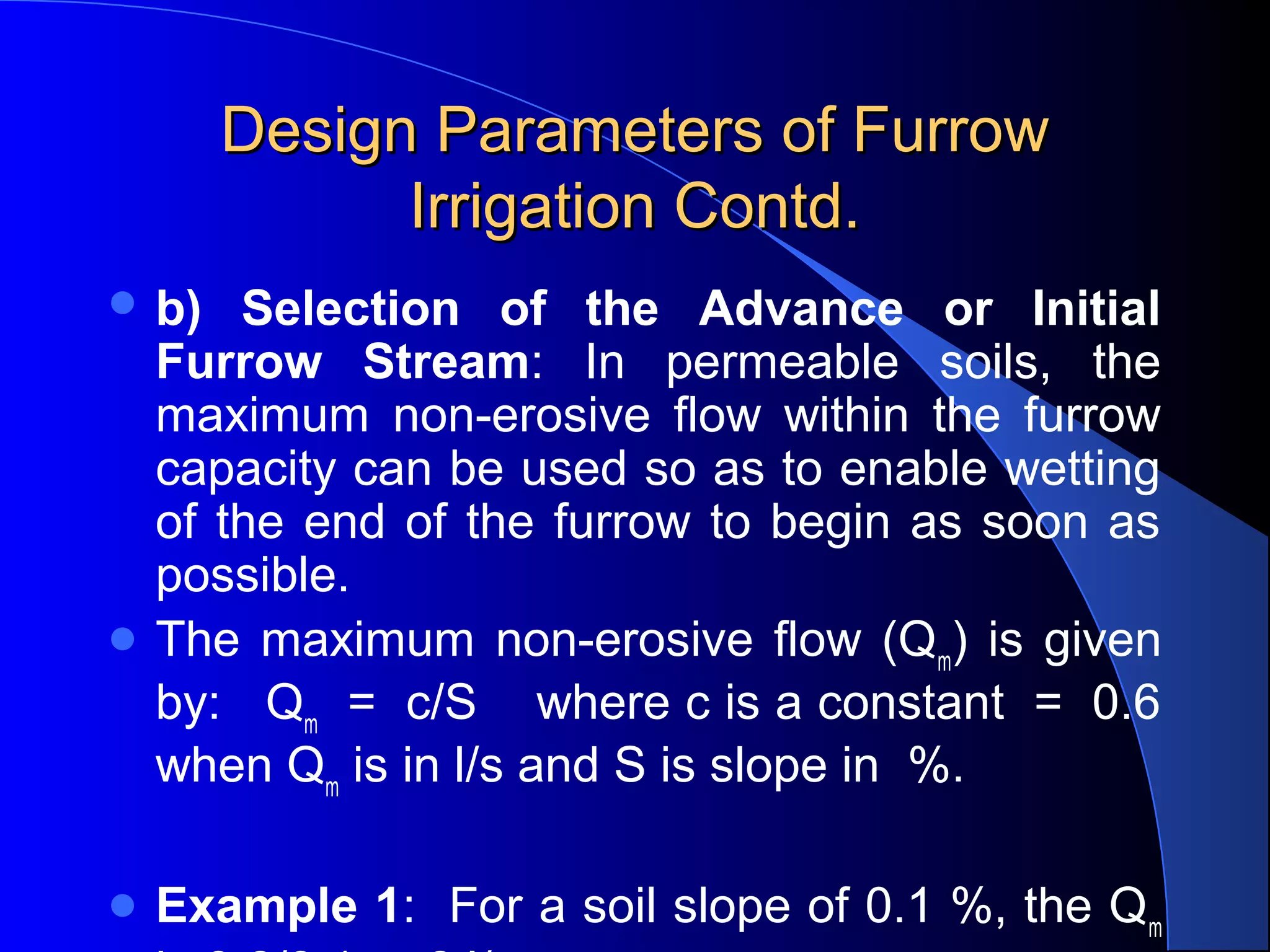 Design Parameters of Furrow 
Irrigation Contd.
 b)

Selection of the Advance or Initial
Furrow Stream:  In  permeable  soils,  the 
maximum  non-erosive  flow  within  the  furrow 
capacity can be used so as to enable wetting 
of  the  end  of  the  furrow  to  begin  as  soon  as 
possible.  
 The  maximum  non-erosive  flow  (Qm)  is  given 
by:   Qm  =  c/S    where c is a constant  =  0.6 
when Qm is in l/s and S is slope in  %.
 Example

1:  For a soil slope of 0.1 %, the Qm 

 