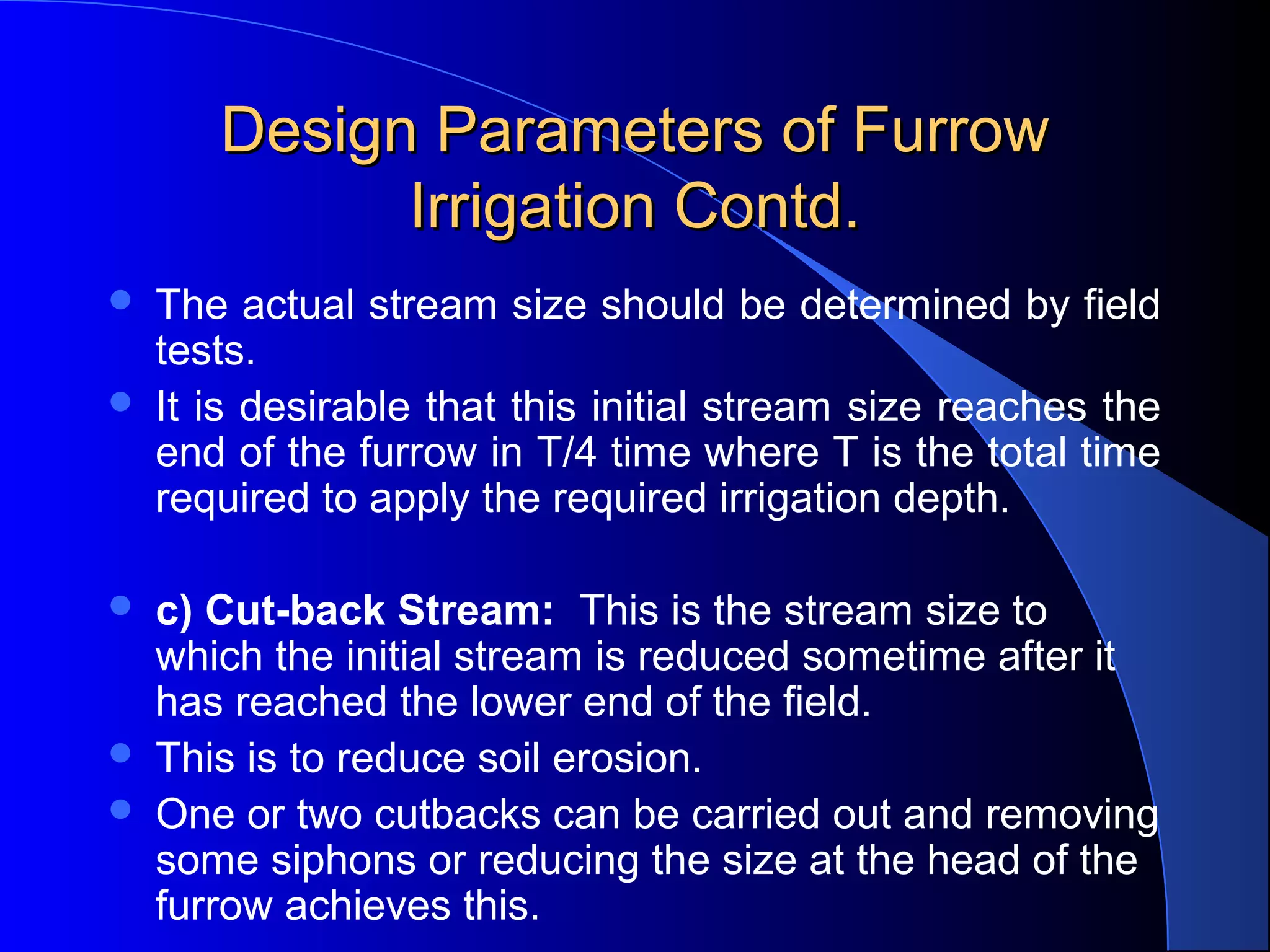 Design Parameters of Furrow 
Irrigation Contd.








The actual stream size should be determined by field 
tests.  
It is desirable that this initial stream size reaches the 
end of the furrow in T/4 time where T is the total time 
required to apply the required irrigation depth.
c) Cut-back Stream:  This is the stream size to 
which the initial stream is reduced sometime after it 
has reached the lower end of the field.  
This is to reduce soil erosion.  
One or two cutbacks can be carried out and removing 
some siphons or reducing the size at the head of the 
furrow achieves this.

 