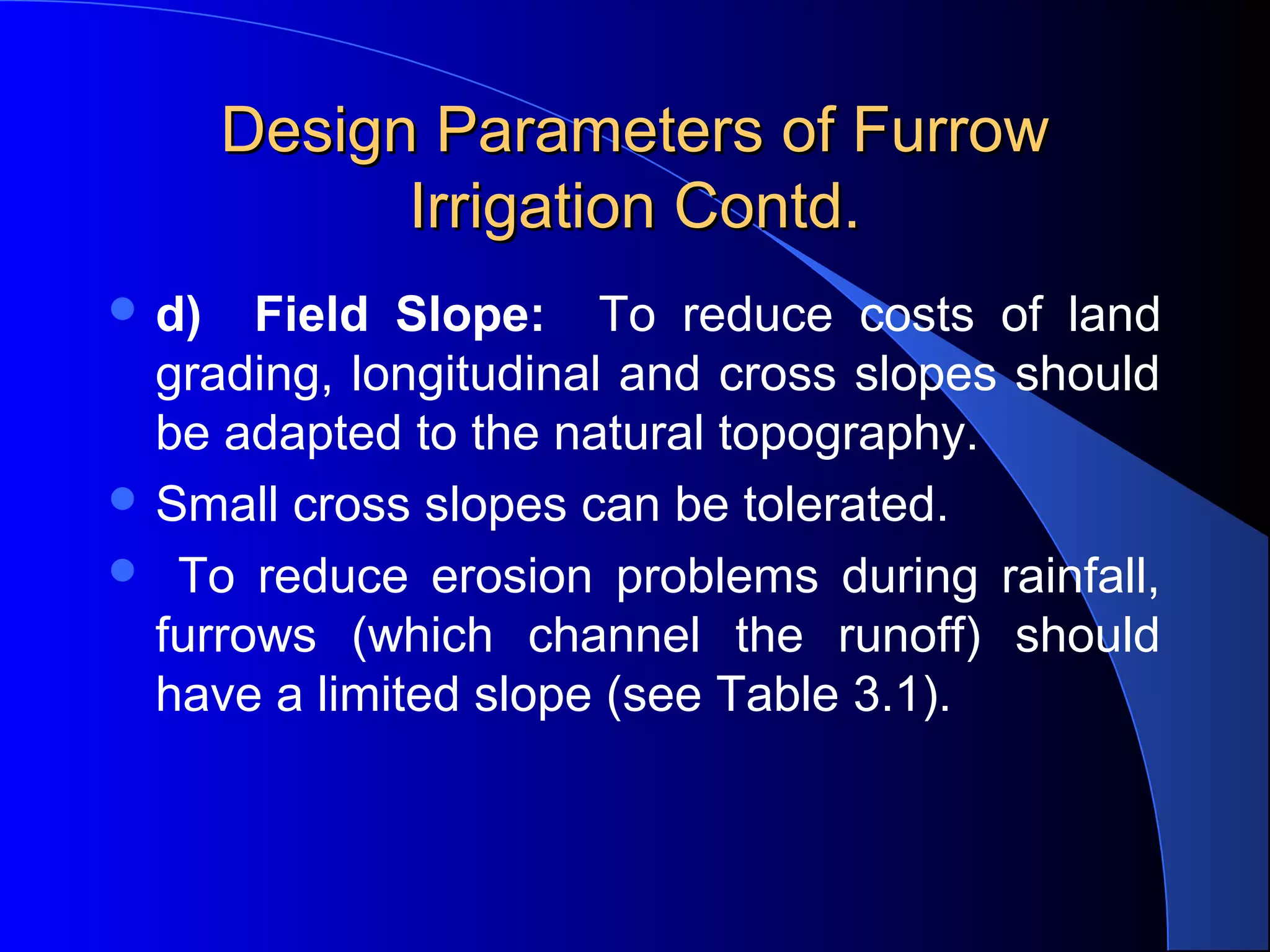 Design Parameters of Furrow 
Irrigation Contd.
 d)

Field Slope: To  reduce  costs  of  land 
grading, longitudinal and cross slopes should 
be adapted to the natural topography.  
 Small cross slopes can be tolerated. 
   To  reduce  erosion  problems  during  rainfall, 
furrows  (which  channel  the  runoff)  should 
have a limited slope (see Table 3.1).
 

 