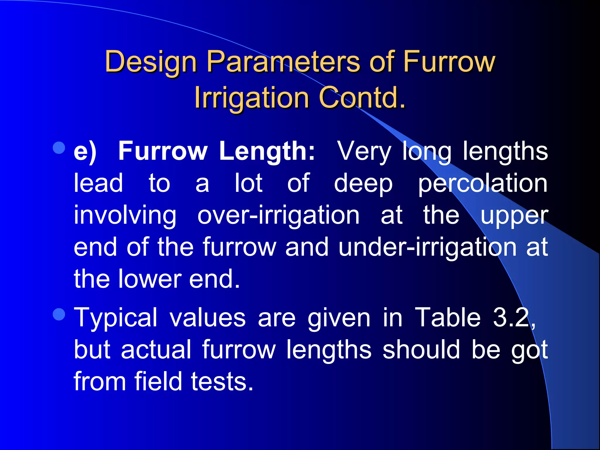 Design Parameters of Furrow 
Irrigation Contd.
 e)

Furrow Length: Very  long  lengths 
lead  to  a  lot  of  deep  percolation 
involving  over-irrigation  at  the  upper 
end of the furrow and under-irrigation at 
the lower end.  
 Typical  values  are  given  in  Table  3.2,   
but  actual furrow lengths  should  be  got 
from field tests.

 