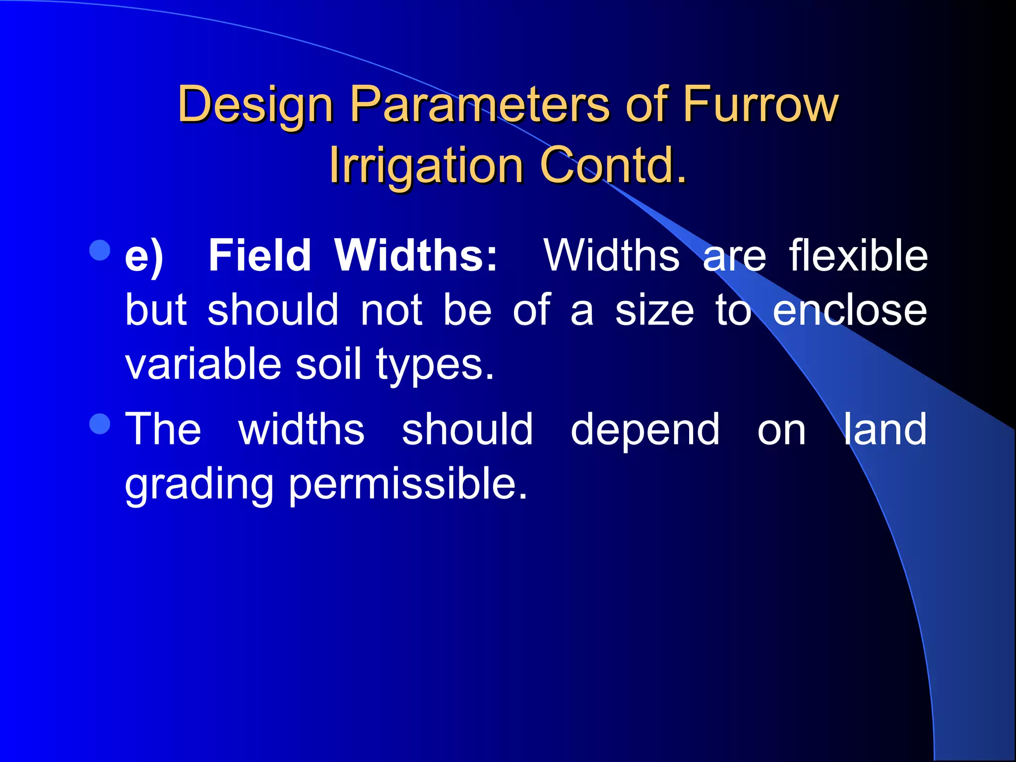 Design Parameters of Furrow 
Irrigation Contd.
 e)

Field Widths:    Widths  are  flexible 
but  should  not  be  of  a  size  to  enclose 
variable soil types.  
 The  widths  should  depend  on  land 
grading permissible.

 