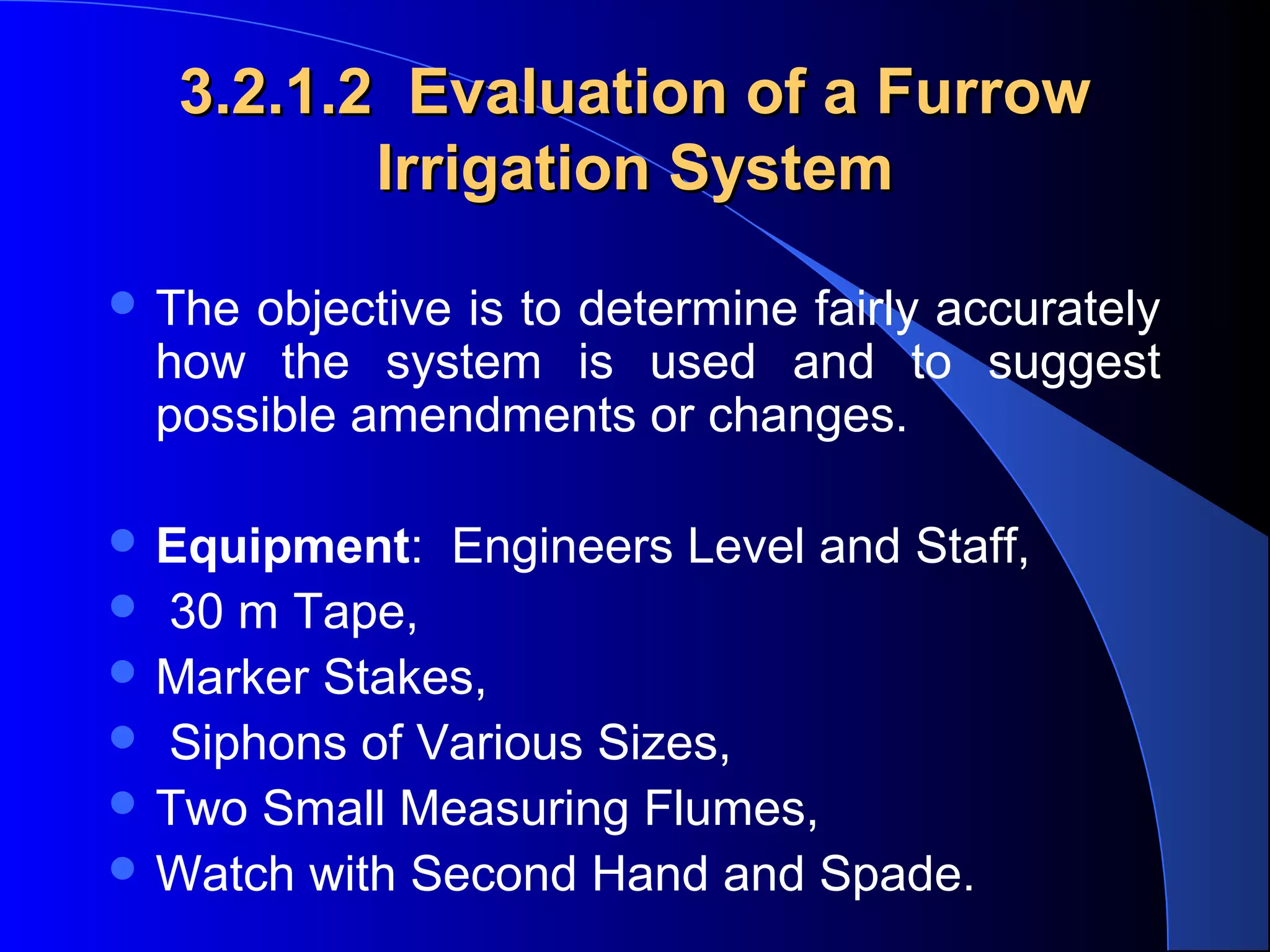 3.2.1.2 Evaluation of a Furrow
Irrigation System
 The objective is to determine fairly accurately 

how  the  system  is  used  and  to  suggest 
possible amendments or changes.

 Equipment:  Engineers Level and Staff,
  30 m Tape, 
 Marker Stakes,
  Siphons of Various Sizes, 
 Two Small Measuring Flumes, 
 Watch with Second Hand and Spade.

 