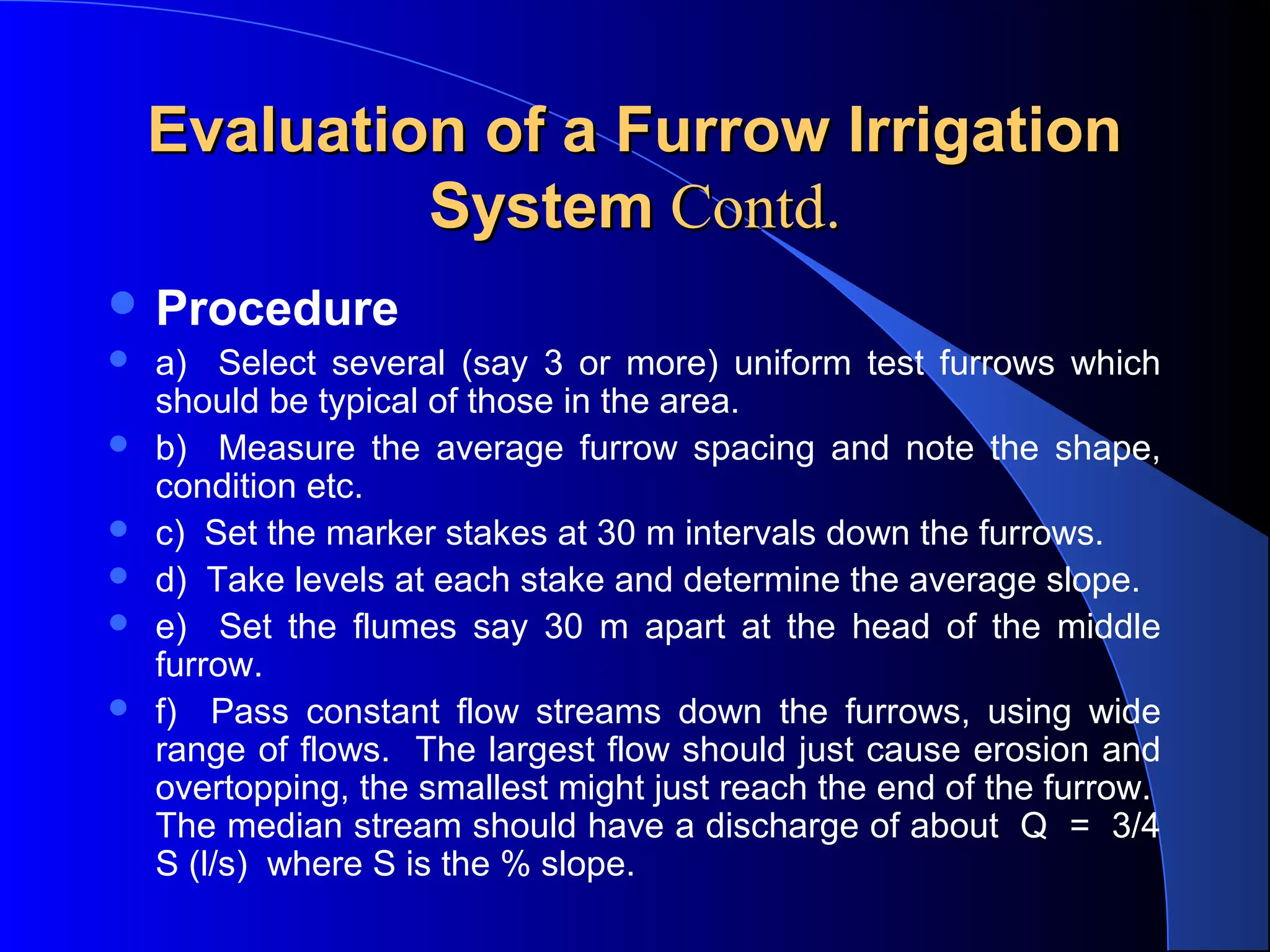 Evaluation of a Furrow Irrigation
System Contd.
 Procedure







a)    Select  several  (say  3  or  more)  uniform  test  furrows  which 
should be typical of those in the area.
b)    Measure  the  average  furrow  spacing  and  note  the  shape, 
condition etc.
c)  Set the marker stakes at 30 m intervals down the furrows.
d)  Take levels at each stake and determine the average slope.
e)    Set  the  flumes  say  30  m  apart  at  the  head  of  the  middle 
furrow.
f)    Pass  constant  flow  streams  down  the  furrows,  using  wide 
range of flows.  The largest flow should just cause erosion and 
overtopping, the smallest might just reach the end of the furrow.  
The median stream should have a discharge of about  Q  =  3/4 
S (l/s)  where S is the % slope.

 